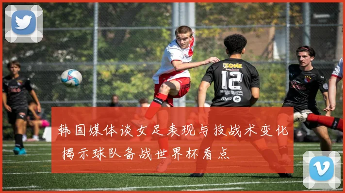 韩国媒体谈女足表现与技战术变化 揭示球队备战世界杯看点