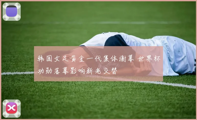 韩国女足黄金一代集体谢幕 世界杯功勋落幕影响新老交替