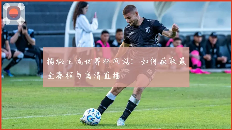 揭秘主流世界杯网站：如何获取最全赛程与高清直播