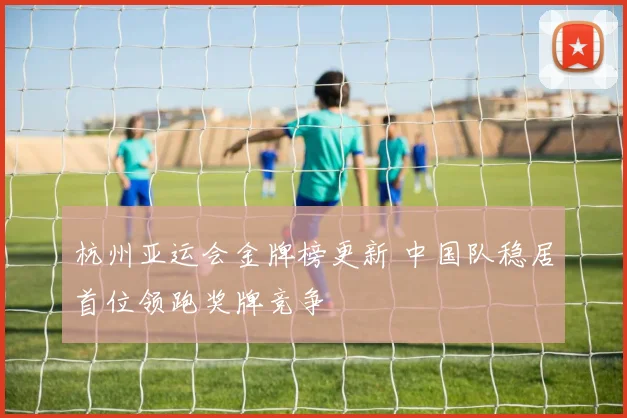 杭州亚运会金牌榜更新 中国队稳居首位领跑奖牌竞争