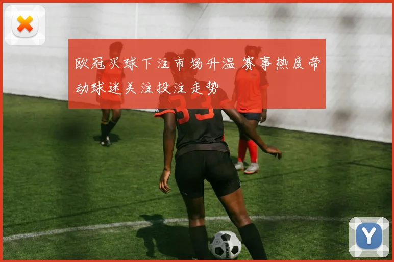 欧冠买球下注市场升温 赛事热度带动球迷关注投注走势