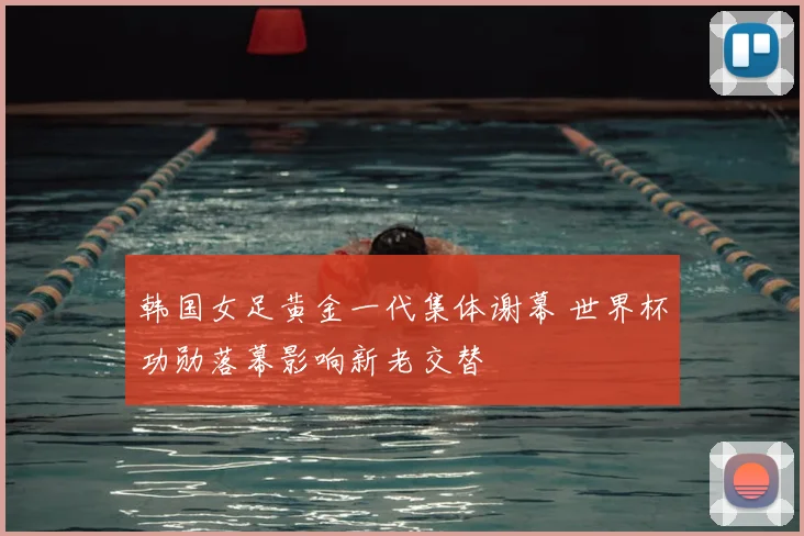 韩国女足黄金一代集体谢幕 世界杯功勋落幕影响新老交替