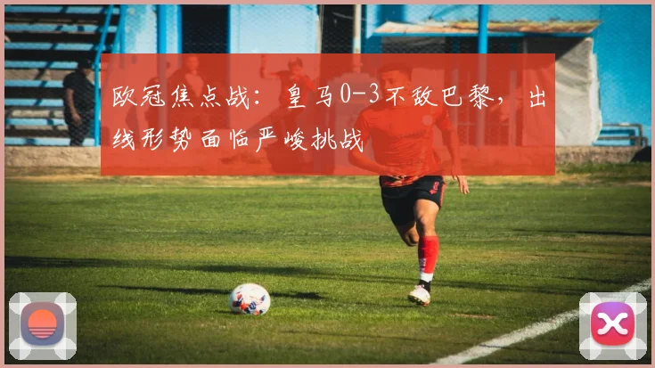 欧冠焦点战:皇马0-3不敌巴黎,出线形势面临严峻挑战
