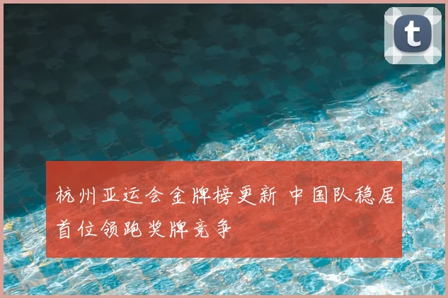 杭州亚运会金牌榜更新 中国队稳居首位领跑奖牌竞争