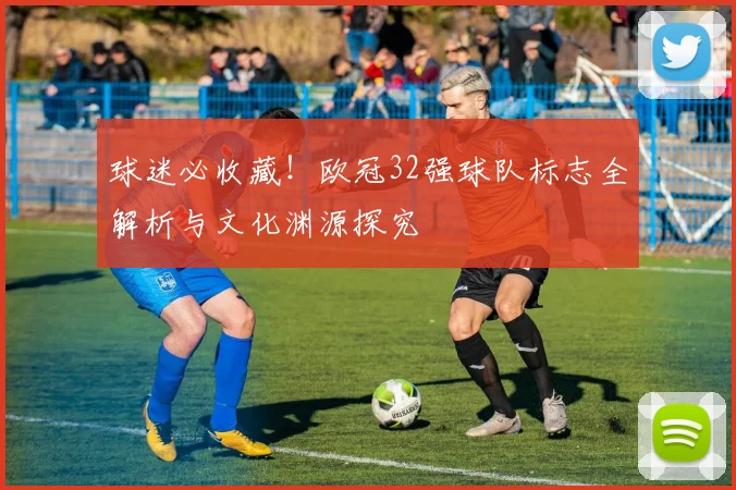 球迷必收藏！欧冠32强球队标志全解析与文化渊源探究