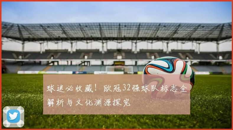 球迷必收藏！欧冠32强球队标志全解析与文化渊源探究