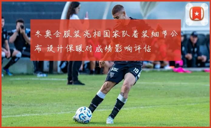 冬奥会服装亮相国家队着装细节公布 设计保暖对成绩影响评估