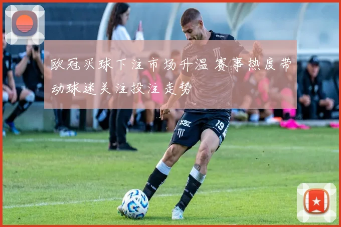 欧冠买球下注市场升温 赛事热度带动球迷关注投注走势